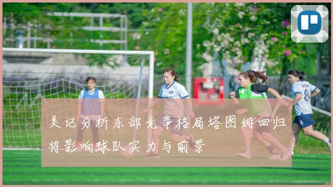 美记分析东部竞争格局塔图姆回归将影响球队实力与前景