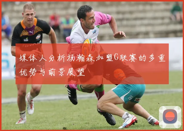 媒体人分析杨瀚森加盟G联赛的多重优势与前景展望