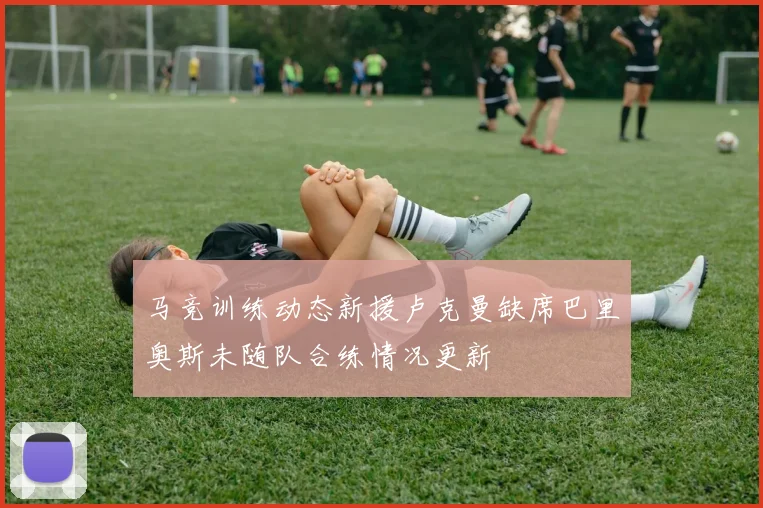 马竞训练动态新援卢克曼缺席巴里奥斯未随队合练情况更新