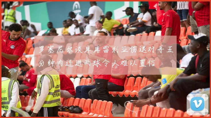 罗塞尼尔谈库库雷利亚伤退对手五分钟内连进两球令人难以置信