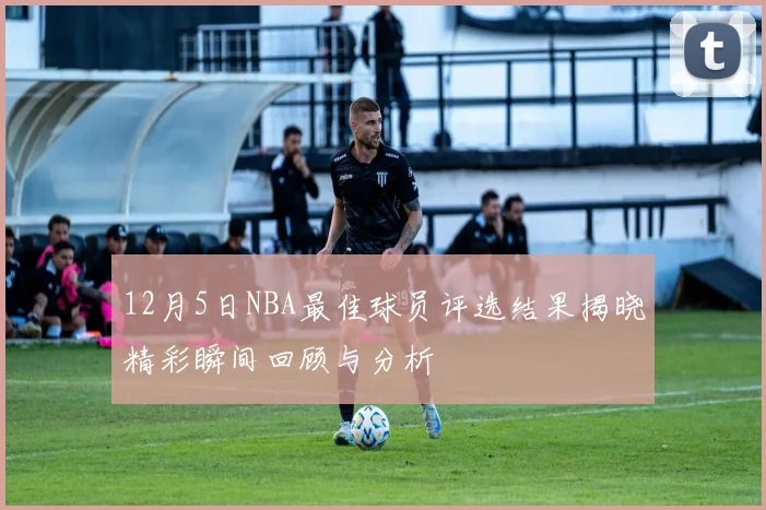 12月5日NBA最佳球员评选结果揭晓精彩瞬间回顾与分析