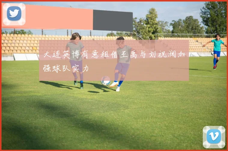 大连英博有意租借王禹与刘祝润加强球队实力