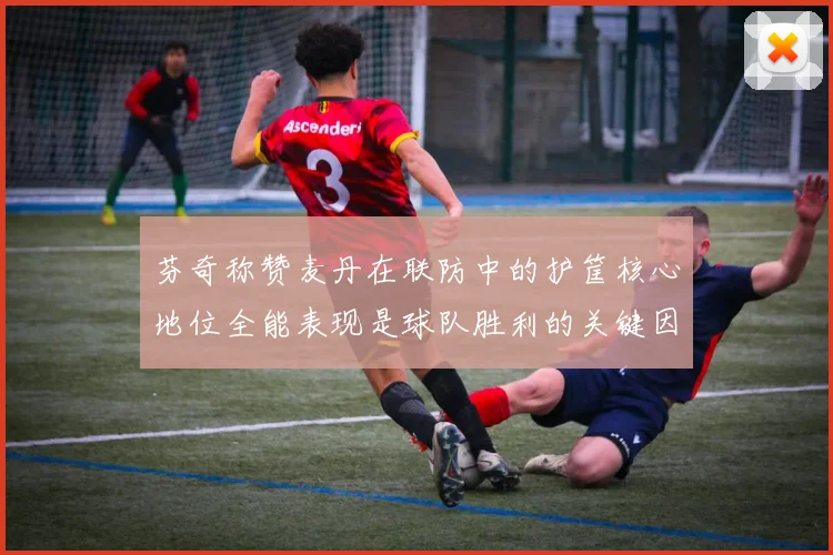 芬奇称赞麦丹在联防中的护筐核心地位全能表现是球队胜利的关键因素