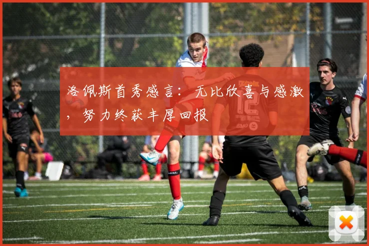 洛佩斯首秀感言：无比欣喜与感激，努力终获丰厚回报