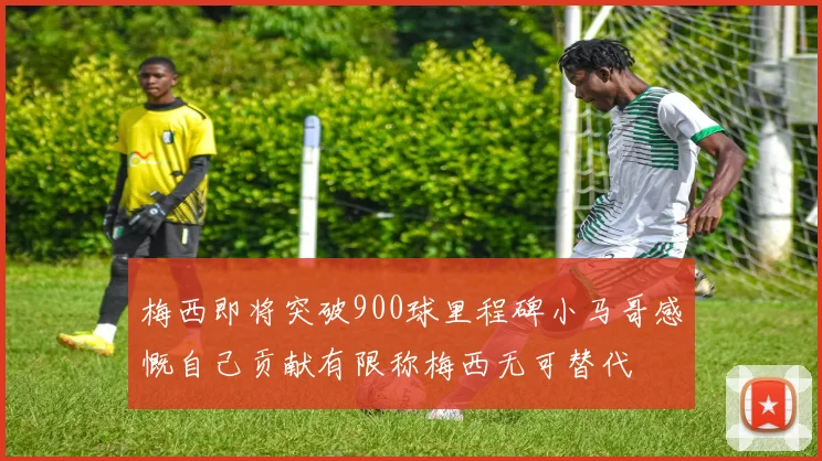 梅西即将突破900球里程碑小马哥感慨自己贡献有限称梅西无可替代