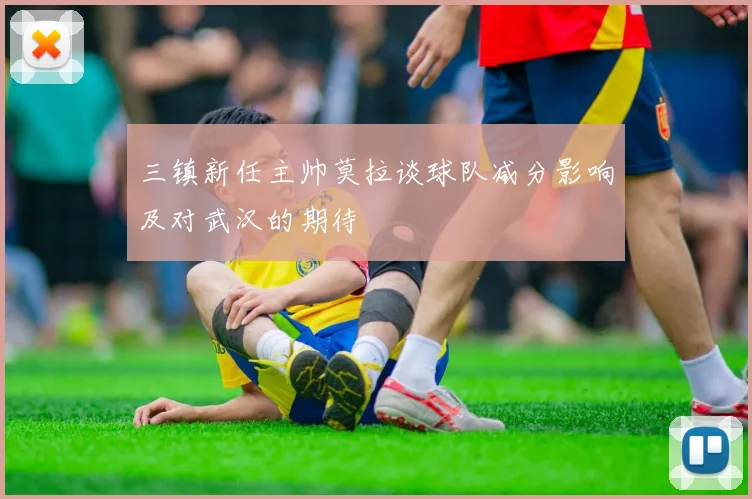 三镇新任主帅莫拉谈球队减分影响及对武汉的期待