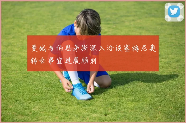 曼城与伯恩茅斯深入洽谈塞梅尼奥转会事宜进展顺利