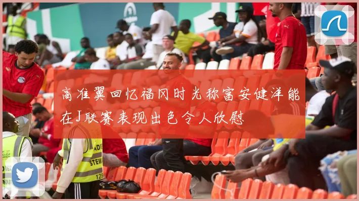 高准翼回忆福冈时光称富安健洋能在J联赛表现出色令人欣慰