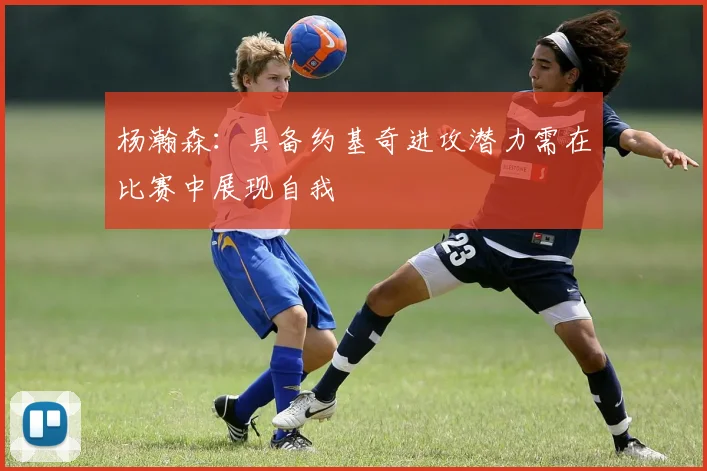 杨瀚森：具备约基奇进攻潜力需在比赛中展现自我