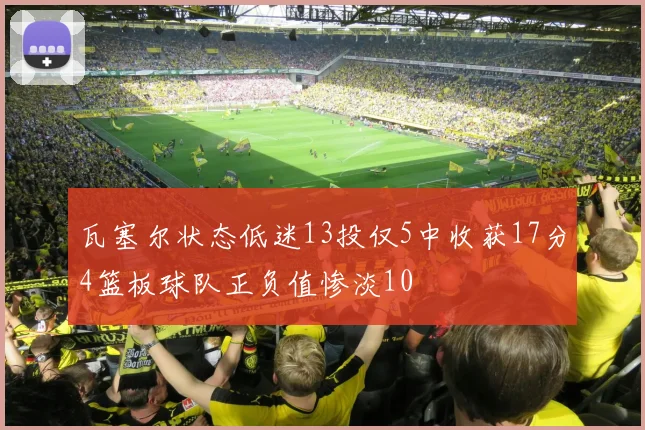 瓦塞尔状态低迷13投仅5中收获17分4篮板球队正负值惨淡10