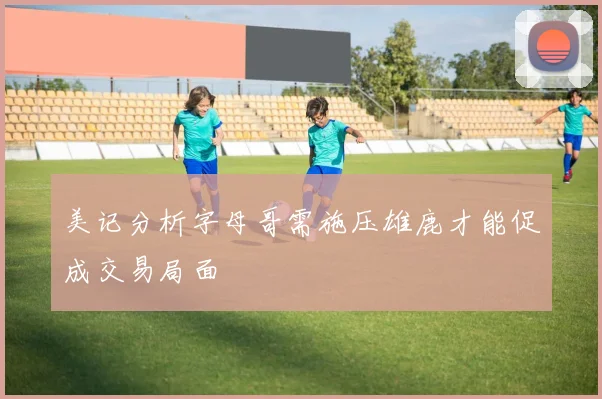美记分析字母哥需施压雄鹿才能促成交易局面