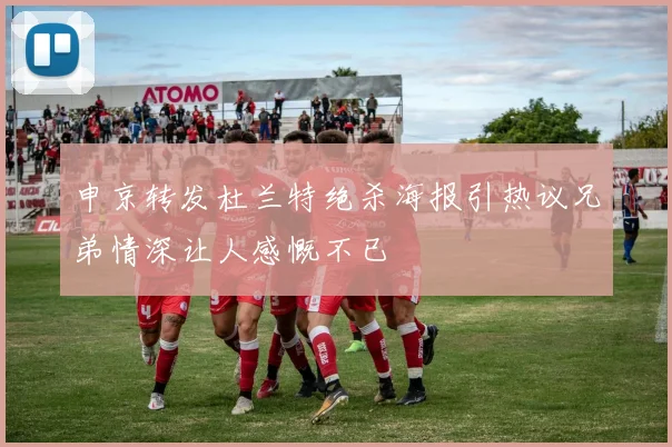 申京转发杜兰特绝杀海报引热议兄弟情深让人感慨不已