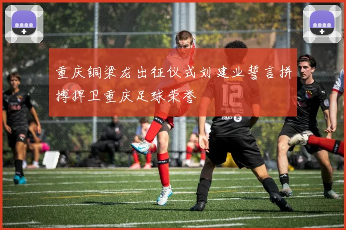 重庆铜梁龙出征仪式刘建业誓言拼搏捍卫重庆足球荣誉