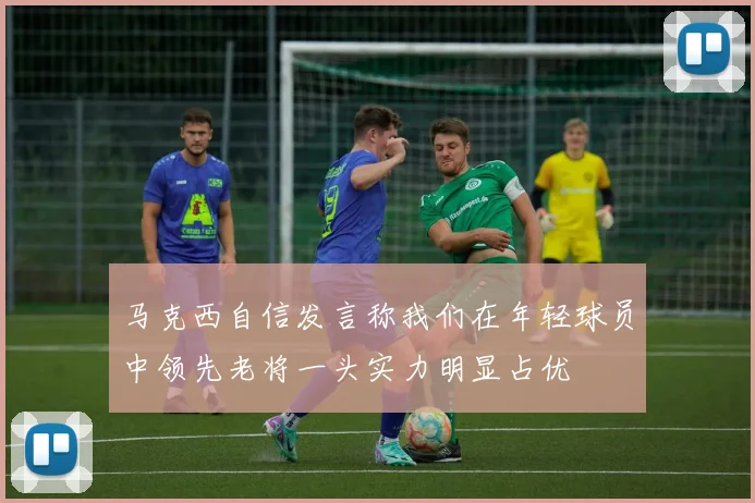 马克西自信发言称我们在年轻球员中领先老将一头实力明显占优