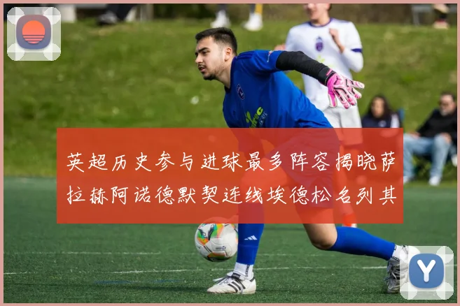 英超历史参与进球最多阵容揭晓萨拉赫阿诺德默契连线埃德松名列其中