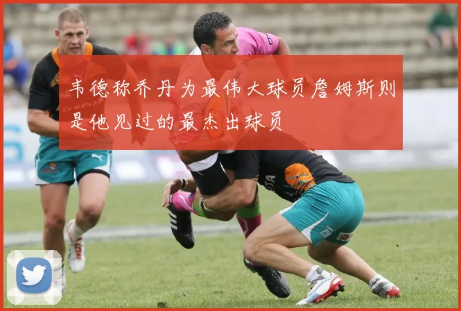 韦德称乔丹为最伟大球员詹姆斯则是他见过的最杰出球员